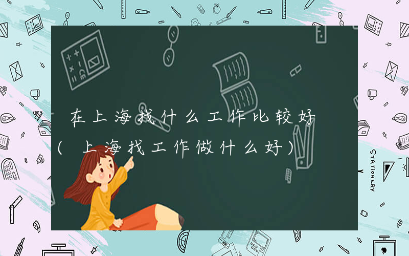 在上海找什么工作比较好 (上海找工作做什么好)